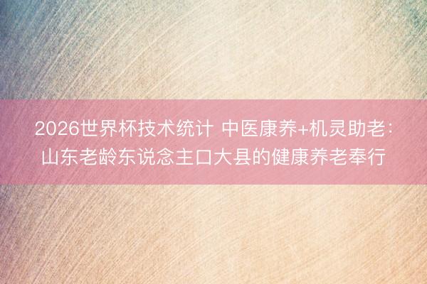 2026世界杯技术统计 中医康养+机灵助老:山东老龄东说念主口大县的健康养老奉行