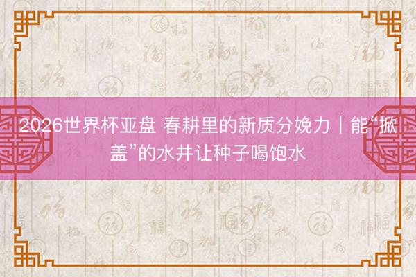 2026世界杯亚盘 春耕里的新质分娩力｜能“掀盖”的水井让种子喝饱水
