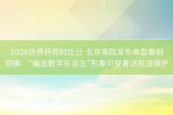 2026世界杯即时比分 北京高院发布典型案例明确:“编造数字东谈主”形象可受著述权法保护