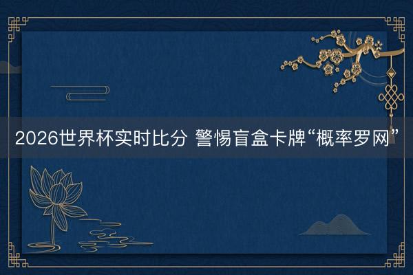 2026世界杯实时比分 警惕盲盒卡牌“概率罗网”