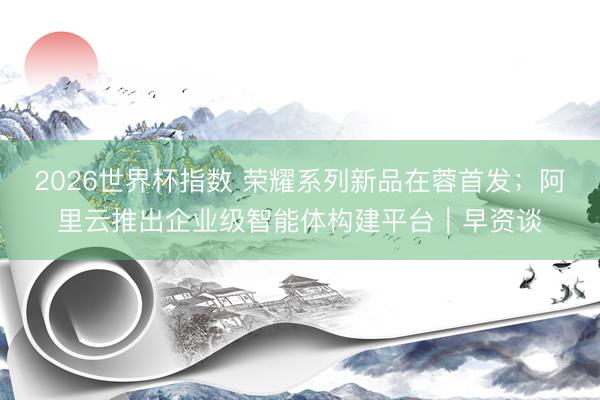 2026世界杯指数 荣耀系列新品在蓉首发;阿里云推出企业级智能体构建平台|早资谈