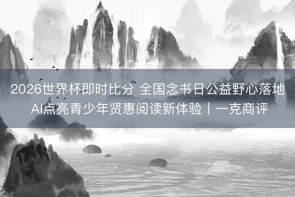 2026世界杯即时比分 全国念书日公益野心落地 AI点亮青少年贤惠阅读新体验丨一克商评