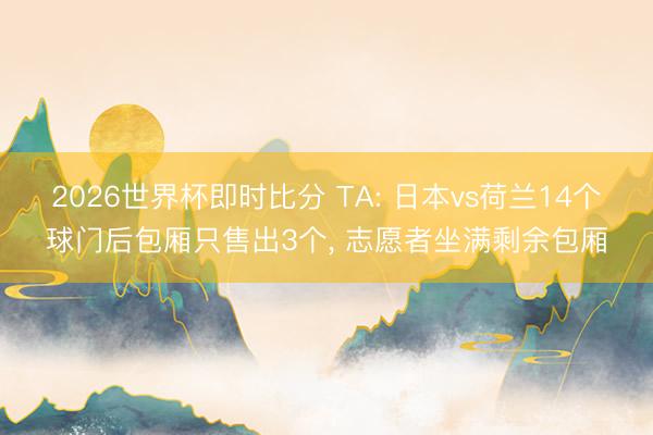 2026世界杯即时比分 TA: 日本vs荷兰14个球门后包厢只售出3个, 志愿者坐满剩余包厢