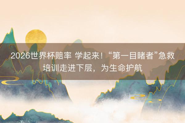 2026世界杯赔率 学起来！“第一目睹者”急救培训走进下层，为生命护航