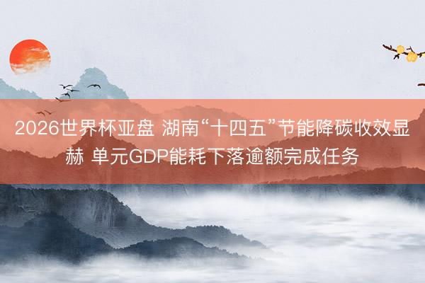 2026世界杯亚盘 湖南“十四五”节能降碳收效显赫 单元GDP能耗下落逾额完成任务