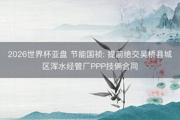 2026世界杯亚盘 节能国祯: 提前绝交吴桥县城区浑水经管厂PPP技俩合同
