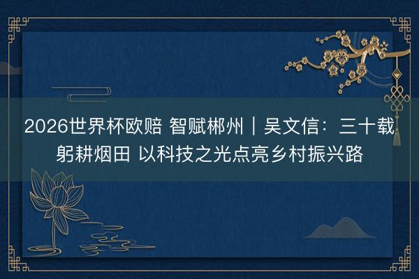 2026世界杯欧赔 智赋郴州|吴文信:三十载躬耕烟田 以科技之光点亮乡村振兴路