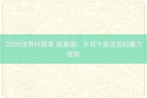 2026世界杯赔率 陈紫函：岁月千里淀后的魔力绽放