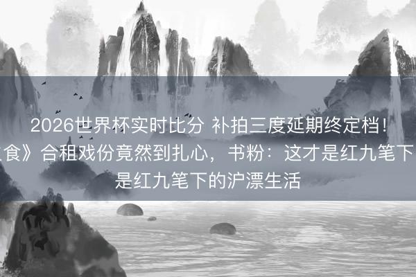 2026世界杯实时比分 补拍三度延期终定档!《爱情有火食》合租戏份竟然到扎心,书粉:这才是红九笔下的沪漂生活