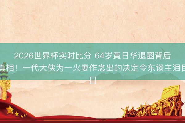 2026世界杯实时比分 64岁黄日华退圈背后真相!一代大侠为一火妻作念出的决定令东谈主泪目
