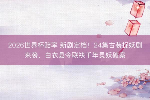 2026世界杯赔率 新剧定档!24集古装捉妖剧来袭,白衣县令联袂千年灵妖破案