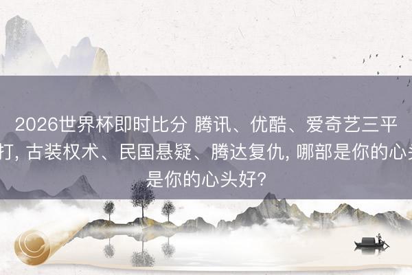 2026世界杯即时比分 腾讯、优酷、爱奇艺三平台对打， 古装权术、民国悬疑、腾达复仇， 哪部是你的心头好?