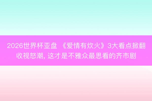 2026世界杯亚盘 《爱情有炊火》3大看点掀翻收视怒潮， 这才是不雅众最思看的齐市剧