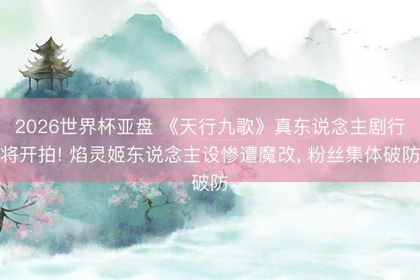 2026世界杯亚盘 《天行九歌》真东说念主剧行将开拍! 焰灵姬东说念主设惨遭魔改, 粉丝集体破防