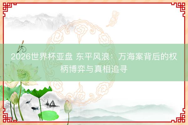2026世界杯亚盘 东平风浪:万海案背后的权柄博弈与真相追寻