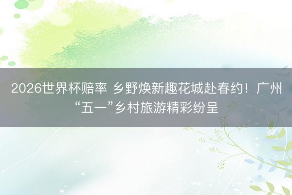2026世界杯赔率 乡野焕新趣花城赴春约!广州“五一”乡村旅游精彩纷呈