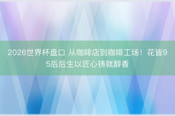 2026世界杯盘口 从咖啡店到咖啡工场!花皆95后后生以匠心铸就醇香