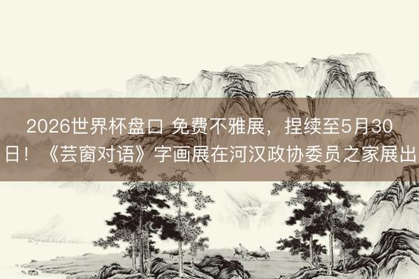 2026世界杯盘口 免费不雅展,捏续至5月30日!《芸窗对语》字画展在河汉政协委员之家展出