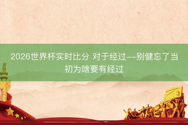 2026世界杯实时比分 对于经过--别健忘了当初为啥要有经过