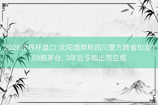 2026世界杯盘口 沈阳酒商称四川警方跨省扣走159瓶茅台, 3年后多瓶出现空瓶