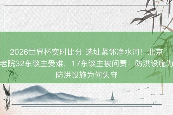 2026世界杯实时比分 选址紧邻净水河!北京密云养老院32东谈主受难,17东谈主被问责:防洪设施为何失守