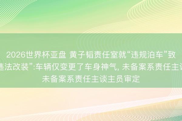 2026世界杯亚盘 黄子韬责任室就“违规泊车”致歉， 默契“违法改装”:车辆仅变更了车身神气， 未备案系责任主谈主员审定