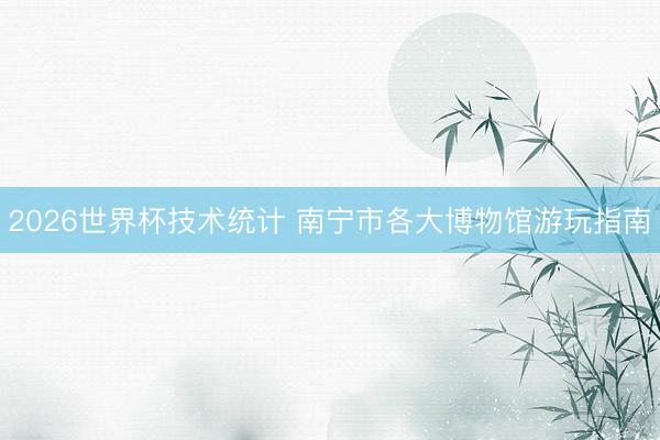 2026世界杯技术统计 南宁市各大博物馆游玩指南