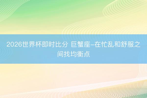 2026世界杯即时比分 巨蟹座-在忙乱和舒服之间找均衡点
