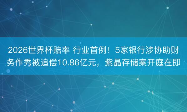 2026世界杯赔率 行业首例!5家银行涉协助财务作秀被追偿10.86亿元,紫晶存储案开庭在即