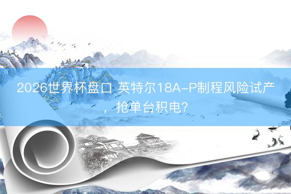 2026世界杯盘口 英特尔18A-P制程风险试产,抢单台积电?