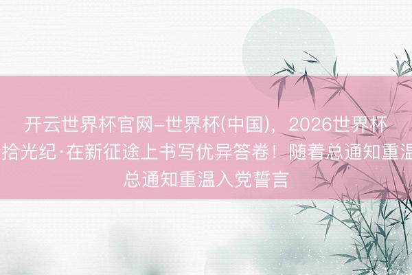 开云世界杯官网-世界杯(中国)，2026世界杯文字直播 拾光纪·在新征途上书写优异答卷！随着总通知重温入党誓言