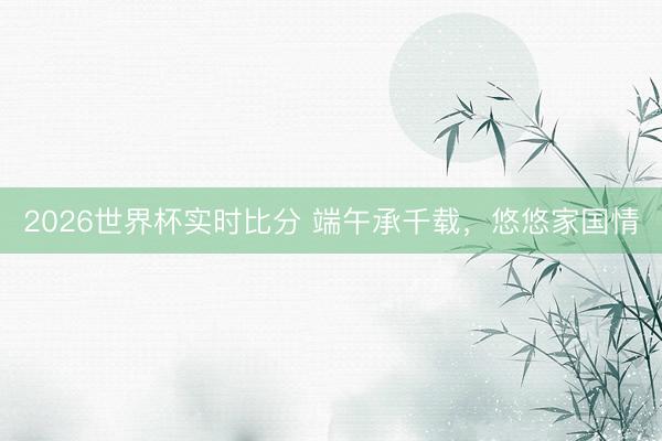 2026世界杯实时比分 端午承千载，悠悠家国情