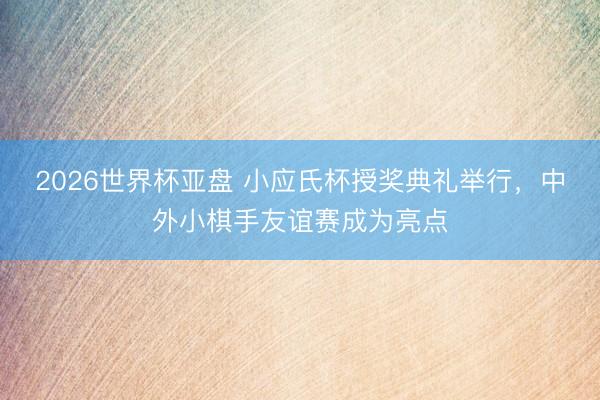 2026世界杯亚盘 小应氏杯授奖典礼举行，中外小棋手友谊赛成为亮点