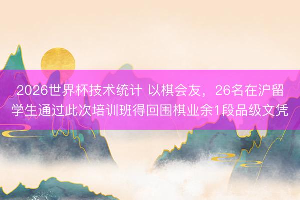 2026世界杯技术统计 以棋会友，26名在沪留学生通过此次培训班得回围棋业余1段品级文凭